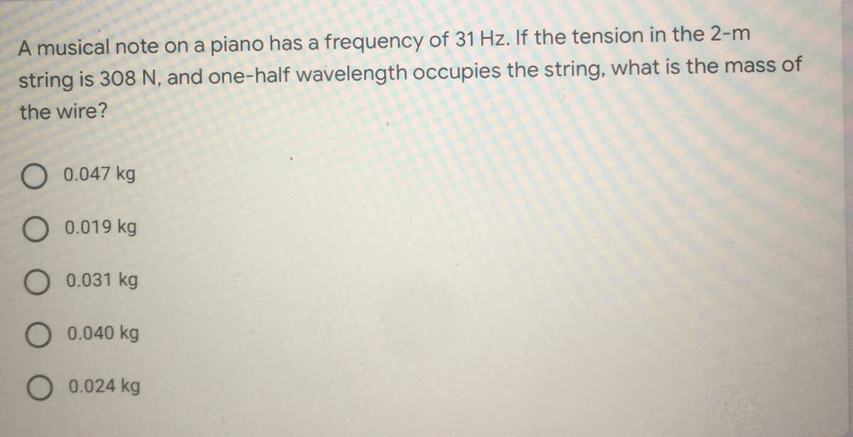 A musical note on a piano has a frequency of 31 Hz. If the tension in the 2-m
string is 308 N, and one-half wavelength occupies the string, what is the mass of
the wire?
0.047 kg
O 0.019 kg
O 0.031 kg
O 0.040 kg
O 0.024 kg

