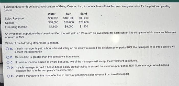 Selected data for three investment centers of Going Coastal, Inc., a manufacturer of beach chairs, are given below for the previous operating
period:
Sales Revenue
Capital
Operating Income
Water
Sun
$60,000 $100,000
$10,000
$50,000
$1,600
$9,000
Sand
$80,000
$20,000
$1,800
An investment opportunity has been identified that will yield a 17% return on investment for each center. The company's minimum acceptable rate
of retum is 15%.
Which of the following statements is correct?
OA. If each manager is paid a bonus based solely on his ability to exceed the division's prior period ROI, the managers of all three centers will
accept the opportunity.
B. Sand's ROI is greater than the company's hurdle rate.
C. If residual income is used to award bonuses, two of the managers will accept the investment opportunity.
OD. If each manager is paid a bonus based solely on their ability to exceed the division's prior period ROI, Sun's manager would make a
decision that is in the company's "best interest."
E. Water's manager is the most effective in terms of generating sales revenue from invested capital.
