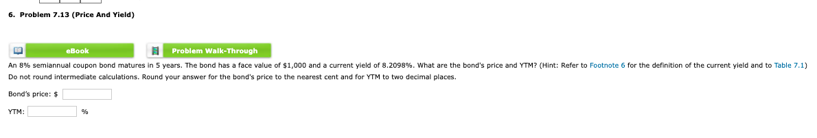 6. Problem 7.13 (Price And Yield)
eBook
Problem Walk-Through
An 8% semiannual coupon bond matures in 5 years. The bond has a face value of $1,000 and a current yield of 8.2098%. What are the bond's price and YTM? (Hint: Refer to Footnote 6 for the definition of the current yield and to Table 7.1)
Do not round intermediate calculations. Round your answer for the bond's price to the nearest cent and for YTM to two decimal places.
Bond's price: $
YTM:
%

