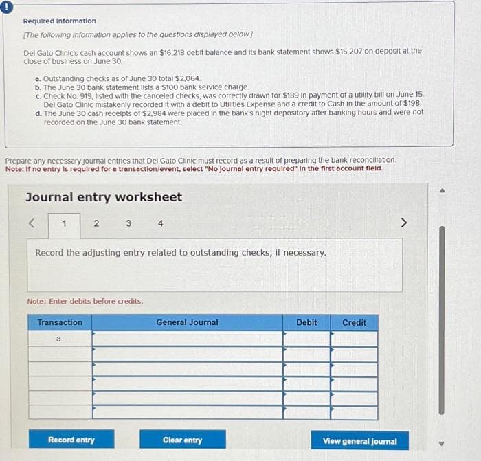 0
Required Information
[The following information applies to the questions displayed below]
Del Gato Clinic's cash account shows an $16,218 debit balance and its bank statement shows $15,207 on deposit at the
close of business on June 30.
a. Outstanding checks as of June 30 total $2,064.
b. The June 30 bank statement lists a $100 bank service charge.
c. Check No. 919, listed with the canceled checks, was correctly drawn for $189 in payment of a utility bill on June 15.
Del Gato Clinic mistakenly recorded it with a debit to Utilities Expense and a credit to Cash in the amount of $198.
d. The June 30 cash receipts of $2,984 were placed in the bank's night depository after banking hours and were not
recorded on the June 30 bank statement.
Prepare any necessary Journal entries that Del Gato Clinic must record as a result of preparing the bank reconciliation.
Note: If no entry is required for a transaction/event, select "No Journal entry required" In the first account fleid.
Journal entry worksheet
<
1
2
Record the adjusting entry related to outstanding checks, if necessary.
Transaction
Note: Enter debits before credits.
a
3 4
Record entry
General Journal
Clear entry
Debit
Credit
View general journal
>