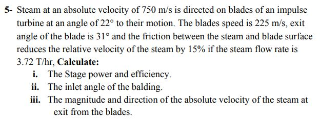 5- Steam at an absolute velocity of 750 m/s is directed on blades of an impulse
turbine at an angle of 22° to their motion. The blades speed is 225 m/s, exit
angle of the blade is 31° and the friction between the steam and blade surface
reduces the relative velocity of the steam by 15% if the steam flow rate is
3.72 T/hr, Calculate:
i. The Stage power and efficiency.
ii. The inlet angle of the balding.
iii. The magnitude and direction of the absolute velocity of the steam at
exit from the blades

