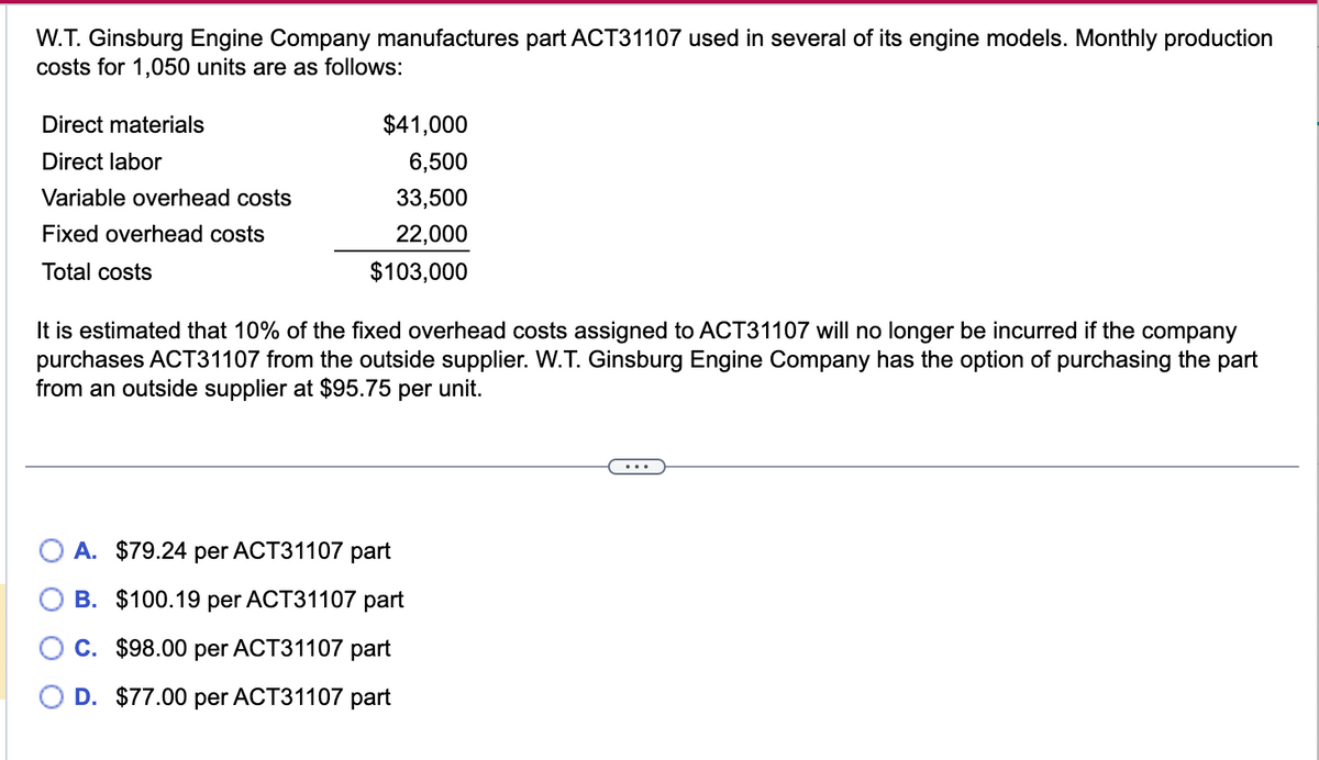 W.T. Ginsburg Engine Company manufactures part ACT31107 used in several of its engine models. Monthly production
costs for 1,050 units are as follows:
Direct materials
Direct labor
Variable overhead costs
Fixed overhead costs
Total costs
$41,000
6,500
33,500
22,000
$103,000
It is estimated that 10% of the fixed overhead costs assigned to ACT31107 will no longer be incurred if the company
purchases ACT31107 from the outside supplier. W.T. Ginsburg Engine Company has the option of purchasing the part
from an outside supplier at $95.75
per unit.
A. $79.24 per ACT31107 part
B. $100.19 per ACT31107 part
C. $98.00 per ACT31107 part
D. $77.00 per ACT31107 part