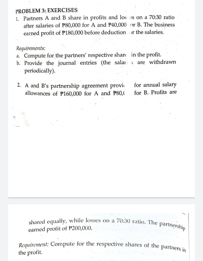 Requirement: Compute for the respective shares of the partners in |
shared equally, while losses on a 70:30 ratio. The partnership
PROBLEM 3: EXERCISES
1. Partners A and B share in profits and los es on a 70:30 ratio
after salaries of P80,000 for A and P40,000 or B. The business
earned profit of P180,000 before deduction or the salaries.
Requirements:
a. Compute for the partners' respective share in the profit.
b. Provide the journal entries (the salar are withdrawn
periodically).
for annual salary
2. A and B's partnership agreement provi
allowances of P160,000 for A and P80, for B. Profits are
earned profit of P200,000.
Reguirement: Compute for the respective shares of the partners in
the profit.
