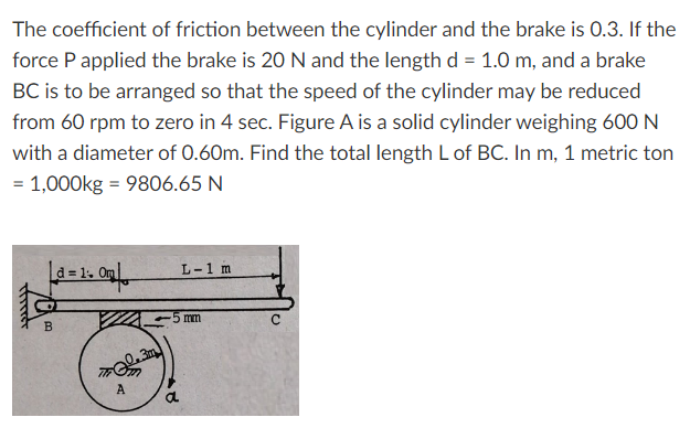 The coefficient of friction between the cylinder and the brake is 0.3. If the
force P applied the brake is 20 N and the length d = 1.0 m, and a brake
BC is to be arranged so that the speed of the cylinder may be reduced
from 60 rpm to zero in 4 sec. Figure A is a solid cylinder weighing 600 N
with a diameter of 0.60m. Find the total length L of BC. In m, 1 metric ton
= 1,000kg = 9806.65 N
Thirt
ܕܗܘ]
B
d = 1. Om
A
a
L-1 m
mm