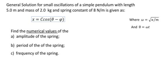 General Solution for small oscillations of a simple pendulum with length
5.0 m and mass of 2.0 kg and spring constant of 8 N/m is given as:
x = Ccos(0 – 4)
VK/m
Where w =
And 0 = wt
Find the numerical values of the
a) amplitude of the spring;
b) period of the of the spring;
c) frequency of the spring.
