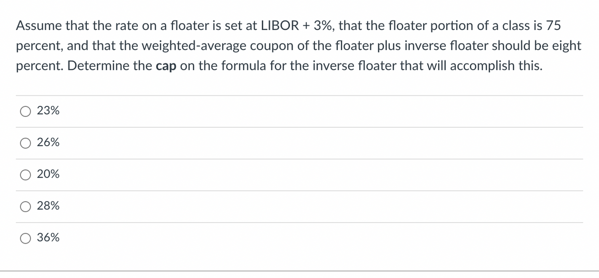 Assume that the rate on a floater is set at LIBOR + 3%, that the floater portion of a class is 75
percent, and that the weighted-average coupon of the floater plus inverse floater should be eight
percent. Determine the cap on the formula for the inverse floater that will accomplish this.
23%
26%
20%
28%
36%
