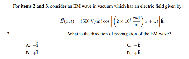 For items 2 and 3, consider an EM wave in vacuum which has an electric field given by
Ē(x, t) = (600 V/m) cos (2 x 107
rad
x + wt k
2.
What is the direction of propagation of the EM wave?
A. -Î
В. +i
C. -K
D. +k
