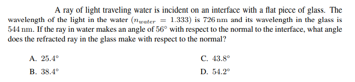 A ray of light traveling water is incident on an interface with a flat piece of glass. The
wavelength of the light in the water (nwater = 1.333) is 726 nm and its wavelength in the glass is
544 nm. If the ray in water makes an angle of 56° with respect to the normal to the interface, what angle
does the refracted ray in the glass make with respect to the normal?
A. 25.4°
В. 38.4°
С. 43.8°
D. 54.2°
