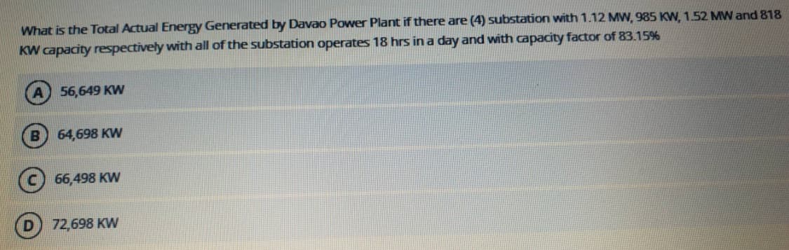What is the Total Actual Energy Generated by Davao Power Plant if there are (4) substation with 1.12 MW, 985 Kw, 1.52 MW and 818
KW capacity respectively with all of the substation operates 18 hrs in a day and with capacity factor of 83.15%
56,649 KW
64,698 KW
66,498 KW
72,698 KW
