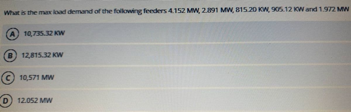 What is the max load demand of the following feeders 4152 MW, 2.891 MW, 815.20 KW, 905.12 KWand 1.972 MW
A) 10,735.32 KW
B) 12,815.32 KW
C) 10,571 MW
D) 12.052 MW
