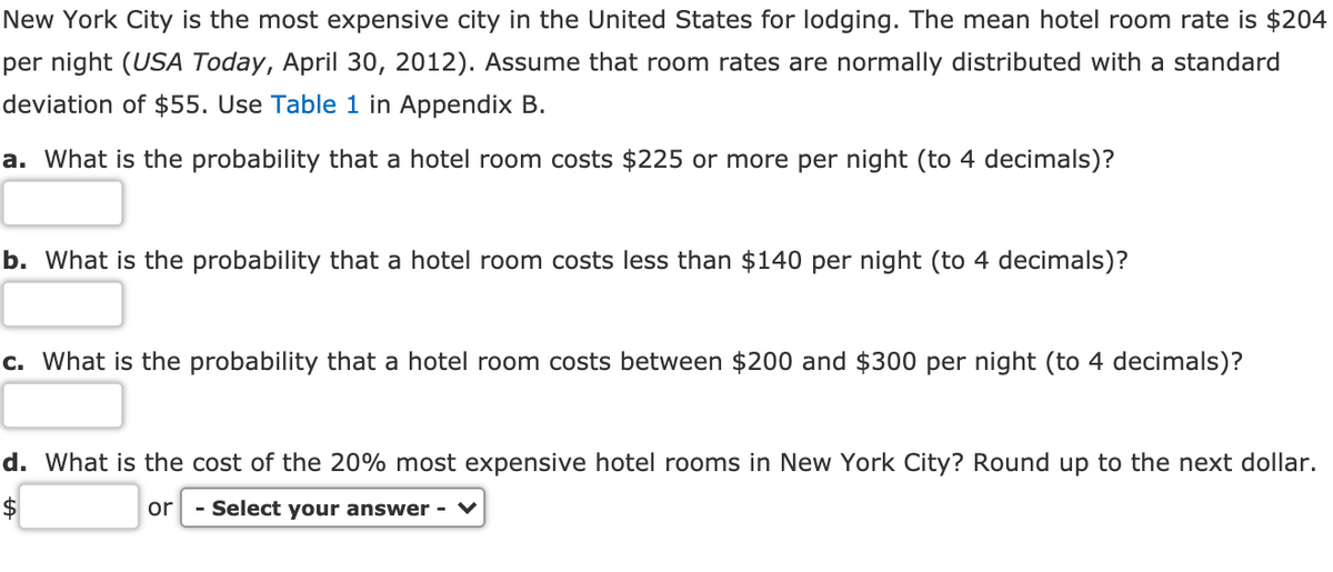New York City is the most expensive city in the United States for lodging. The mean hotel room rate is $204
per night (USA Today, April 30, 2012). Assume that room rates are normally distributed with a standard
deviation of $55. Use Table 1 in Appendix B.
a. What is the probability that a hotel room costs $225 or more per night (to 4 decimals)?
b. What is the probability that a hotel room costs less than $140 per night (to 4 decimals)?
c. What is the probability that a hotel room costs between $200 and $300 per night (to 4 decimals)?
d. What is the cost of the 20% most expensive hotel rooms in New York City? Round up to the next dollar.
or
- Select your answer - ♥
