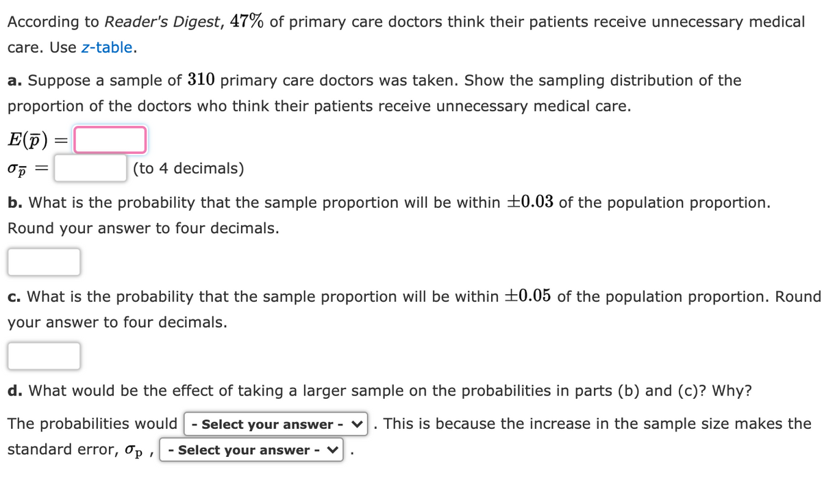 According to Reader's Digest, 47% of primary care doctors think their patients receive unnecessary medical
care. Use z-table.
a. Suppose a sample of 310 primary care doctors was taken. Show the sampling distribution of the
proportion of the doctors who think their patients receive unnecessary medical care.
E(F)
(to 4 decimals)
b. What is the probability that the sample proportion will be within ±0.03 of the population proportion.
Round your answer to four decimals.
c. What is the probability that the sample proportion will be within 0.05 of the population proportion. Round
your answer to four decimals.
d. What would be the effect of taking a larger sample on the probabilities in parts (b) and (c)? Why?
The probabilities would
- Select your answer -
This is because the increase in the sample size makes the
standard error, Op .
- Select your answer - ♥

