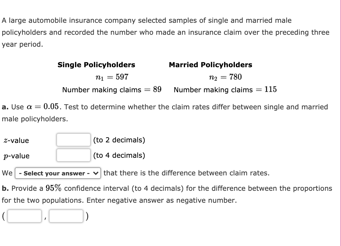 A large automobile insurance company selected samples of single and married male
policyholders and recorded the number who made an insurance claim over the preceding three
year period.
Single Policyholders
Married Policyholders
n1
597
n2 =
780
%3D
Number making claims
89
Number making claims
115
a. Use a =
0.05. Test to determine whether the claim rates differ between single and married
male policyholders.
z-value
(to 2 decimals)
p-value
(to 4 decimals)
We
- Select your answer - v that there is the difference between claim rates.
b. Provide a 95% confidence interval (to 4 decimals) for the difference between the proportions
for the two populations. Enter negative answer as negative number.
