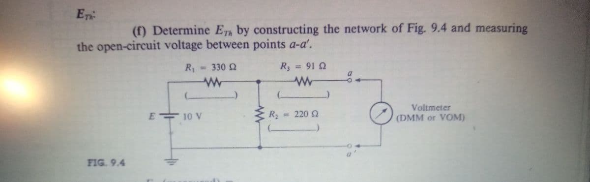 En
(f) Determine ETh by constructing the network of Fig. 9.4 and measuring
the open-circuit voltage between points a-a'.
R1
=330 S2
R3 = 91 2
%3D
Voltmeter
E 10 V
R2
220 Q
(DMM or VOM)
FIG. 9.4
