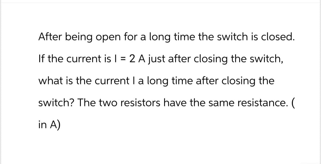 After being open for a long time the switch is closed.
If the current is I =
2 A just after closing the switch,
what is the current I a long time after closing the
switch? The two resistors have the same resistance. (
in A)