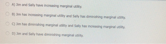 O A) Jim and Sally have increasing marginal utility.
O B) Jim has increasing marginal utility and Sally has diminishing marginal utility.
O ) Jim has diminishing marginal utility and Sally has increasing marginal utility.
O D) Jim and Sally have diminishing marginal utity.
