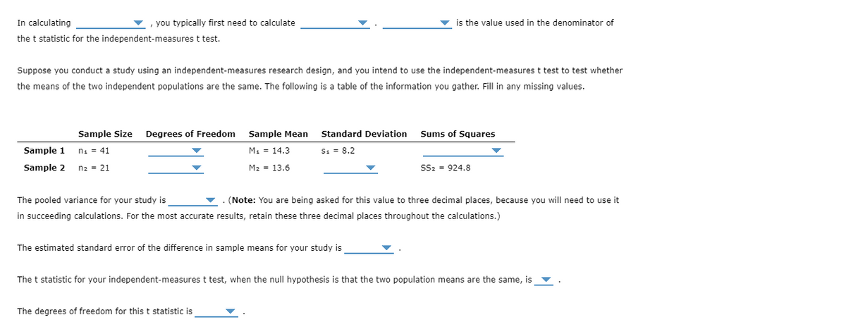 In calculating
, you typically first need to calculate
v is the value used in the denominator of
the t statistic for the independent-measures t test.
Suppose you conduct a study using an independent-measures research design, and you intend to use the independent-measures t test to test whether
the means of the two independent populations are the same. The following is a table of the information you gather. Fill in any missing values.
Sample Size
Degrees of Freedom
Sample Mean
Standard Deviation
Sums of Squares
Sample 1
n: = 41
M1 = 14.3
S: = 8.2
Sample 2
n2 = 21
M2 = 13.6
SSz = 924.8
The pooled variance for your study is
(Note: You are being asked for this value to three decimal places, because you will need to use it
in succeeding calculations. For the most accurate results, retain these three decimal places throughout the calculations.)
The estimated standard error of the difference in sample means for your study is
The t statistic for your independent-measures t test, when the null hypothesis is that the two population means are the same, is v
The degrees of freedom for this t statistic is
