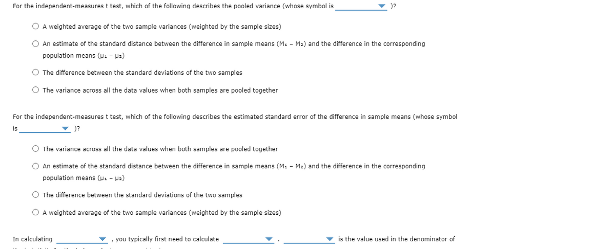 For the independent-measures t test, which of the following describes the pooled variance (whose symbol is
)?
O A weighted average of the two sample variances (weighted by the sample sizes)
O An estimate of the standard distance between the difference in sample means (M1 - M2) and the difference in the corresponding
population means (u1 - Uz)
O The difference between the standard deviations of the two samples
O The variance across all the data values when both samples are pooled together
For the independent-measures t test, which of the following describes the estimated standard error of the difference in sample means (whose symbol
is
)?
O The variance across all the data values when both samples are pooled together
O An estimate of the standard distance between the difference in sample means (M: - M2) and the difference in the corresponding
population means (p1 - Hz)
O The difference between the standard deviations of the two samples
O A weighted average of the two sample variances (weighted by the sample sizes)
In calculating
, you typically first need to calculate
is the value used in the denominator of
