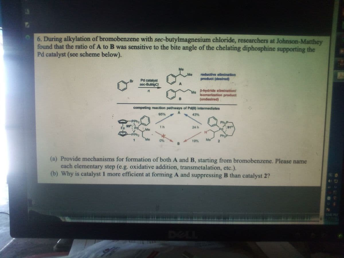 6. During alkylation of bromobenzene with sec-butylmagnesium chloride, researchers at Johnson-Matthey
found that the ratio of A to B was sensitive to the bite angle of the chelating diphosphine supporting the
Pd catalyst (see scheme below).
Me
reductive elimination
product (desired)
Me
Pd catalyst
seo-BuMgCl
D-hydride elimination/
Me
somerization product
rt
(undesired)
competing reaction pathways of Pd() intermediates
95%
43%
Ph
99
Pd Me
1 h
919
Pd
Fe
24 h
-PPh2
Me
0%
19%
Me
(a) Provide mechanisms for formation of both A and B, starting from bromobenzene. Please name
each elementary step (e.g. oxidative addition, transmetalation, etc.).
(b) Why is catalyst 1 more efficient at forming A and suppressing B than catalyst 2?
1241 PM
DELL
