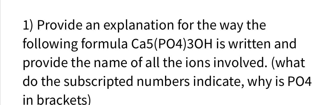 1) Provide an explanation for the way the
following formula Ca5(PO4)3OH is written and
provide the name of all the ions involved. (what
do the subscripted numbers indicate, why is PO4
in brackets)

