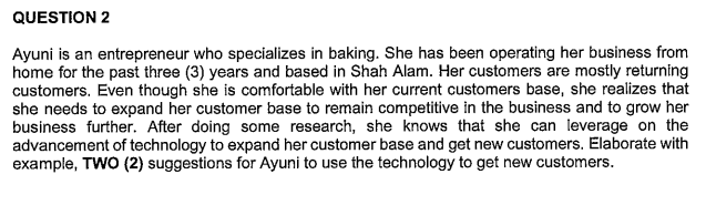 QUESTION 2
Ayuni is an entrepreneur who specializes in baking. She has been operating her business from
home for the past three (3) years and based in Shah Alam. Her customers are mostly returning
customers. Even though she is comfortable with her current customers base, she realizes that
she needs to expand her customer base to remain competitive in the business and to grow her
business further. After doing some research, she knows that she can leverage on the
advancement of technology to expand her customer base and get new customers. Elaborate with
example, TWO (2) suggestions for Ayuni to use the technology to get new customers.
