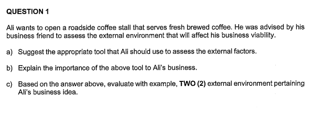 QUESTION 1
Ali wants to open a roadside coffee stall that serves fresh brewed coffee. He was advised by his
business friend to assess the external environment that will affect his business viability.
a) Suggest the appropriate tool that Ali should use to assess the external factors.
b) Explain the importance of the above tool to Ali's business.
c) Based on the answer above, evaluate with example, TWO (2) external environment pertaining
Ali's business idea.
