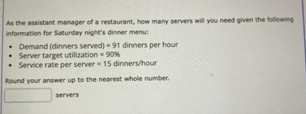 As the assistant manager of a restaurant, how many servers will you need given the following
information for Saturday night's dinner menu:
• Demand (dinners served) = 91 dinners per hour
• Server target utilization = 90%
• Service rate per server = 15 dinners/hour
Round your answer up to the nearest whole number.
servers