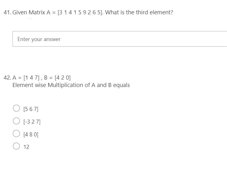 41. Given Matrix A = [3 14 15 9 2 6 5]. What is the third element?
Enter your answer
42. A = [14 7], B = [4 2 0]
Element wise Multiplication of A and B equals
O [5 6 7]
O [-3 2 7]
O [4 8 0]
O 12
