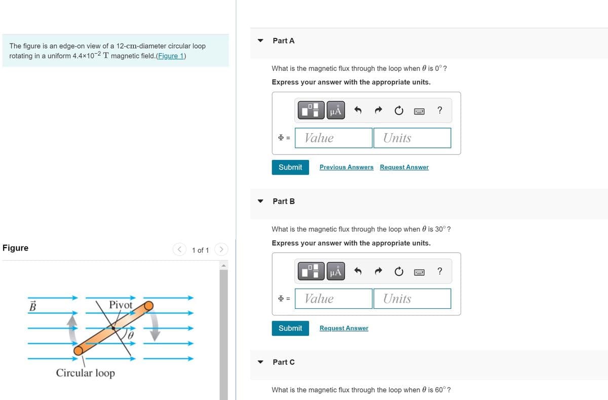 The figure is an edge-on view of a 12-cm-diameter circular loop
rotating in a uniform 4.4×10-2 T magnetic field. (Figure 1)
Figure
B
Pivot
Circular loop
<
1 of 1
Part A
What is the magnetic flux through the loop when is 0°?
Express your answer with the appropriate units.
$=
Submit
Part B
$ =
Submit
Part C
μÅ
Value
0
What is the magnetic flux through the loop when is 30°?
Express your answer with the appropriate units.
Previous Answers Request Answer
μA
Units
Value
Request Answer
wwwwwww
Units
?
*****
?
What is the magnetic flux through the loop when is 60° ?