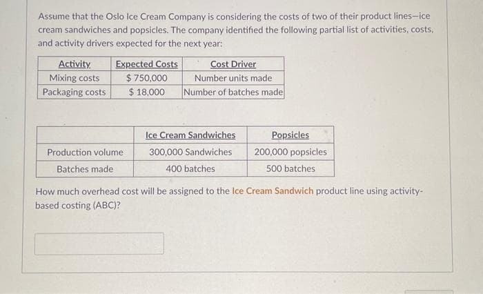 Assume that the Oslo Ice Cream Company is considering the costs of two of their product lines-ice
cream sandwiches and popsicles. The company identified the following partial list of activities, costs,
and activity drivers expected for the next year:
Activity.
Mixing costs
Packaging costs
Expected Costs
Cost Driver
Number units made
$750,000
$ 18,000 Number of batches made
Production volume
Batches made
Ice Cream Sandwiches
300,000 Sandwiches
400 batches
Popsicles
200,000 popsicles
500 batches
How much overhead cost will be assigned to the Ice Cream Sandwich product line using activity-
based costing (ABC)?