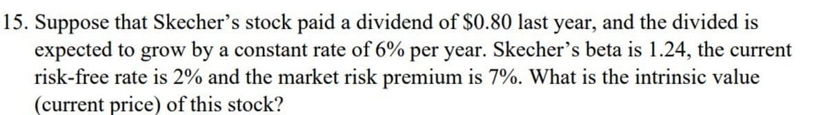 15. Suppose that Skecher's stock paid a dividend of $0.80 last year, and the divided is
expected to grow by a constant rate of 6% per year. Skecher's beta is 1.24, the current
risk-free rate is 2% and the market risk premium is 7%. What is the intrinsic value
(current price) of this stock?
