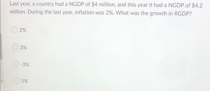 Last year, a country had a NGDP of $4 million, and this year it had a NGDP of $4.2
million. During the last year, inflation was 2%. What was the growth in RGDP?
2%
3%
-3%
5%
