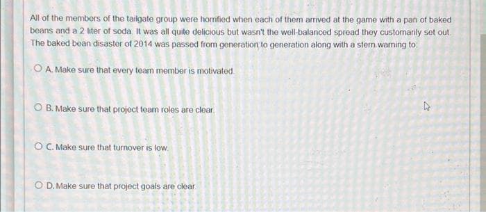 All of the members of the tailgate group were horrified when each of them arrived at the game with a pan of baked
beans and a 2 liter of soda. It was all quite delicious but wasn't the well-balanced spread they customarily set out
The baked bean disaster of 2014 was passed from generation to generation along with a stern warning to
O A. Make sure that every team member is motivated.
O B. Make sure that project team roles are clear.
O C. Make sure that turnover is low
O D. Make sure that project goals are clear.
