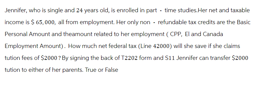 Jennifer, who is single and 24 years old, is enrolled in part-time studies. Her net and taxable
income is $ 65,000, all from employment. Her only non-refundable tax credits are the Basic
Personal Amount and theamount related to her employment (CPP, El and Canada
Employment Amount). How much net federal tax (Line 42000) will she save if she claims
tution fees of $2000 ? By signing the back of T2202 form and S11 Jennifer can transfer $2000
tution to either of her parents. True or False