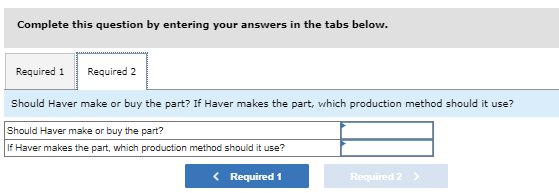 Complete this question by entering your answers in the tabs below.
Required 1 Required 2
Should Haver make or buy the part? If Haver makes the part, which production method should it use?
Should Haver make or buy the part?
If Haver makes the part, which production method should it use?
Required 1
Required 2