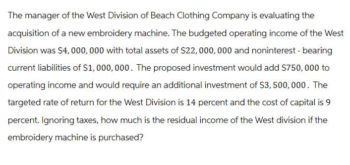 The manager of the West Division of Beach Clothing Company is evaluating the
acquisition of a new embroidery machine. The budgeted operating income of the West
Division was $4,000,000 with total assets of $22, 000, 000 and noninterest - bearing
current liabilities of $1,000,000. The proposed investment would add $750,000 to
operating income and would require an additional investment of $3,500,000. The
targeted rate of return for the West Division is 14 percent and the cost of capital is 9
percent. Ignoring taxes, how much is the residual income of the West division if the
embroidery machine is purchased?