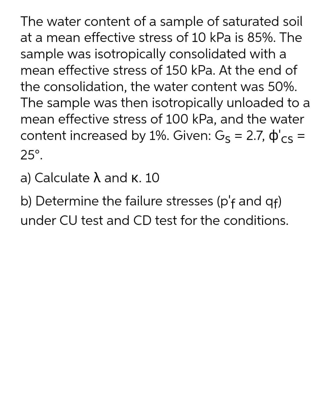 The water content of a sample of saturated soil
at a mean effective stress of 10 kPa is 85%. The
sample was isotropically consolidated with a
mean effective stress of 150 kPa. At the end of
the consolidation, the water content was 50%.
The sample was then isotropically unloaded to a
mean effective stress of 100 kPa, and the water
content increased by 1%. Given: Gs = 2.7, o'cs =
25°.
a) Calculate and K. 10
b) Determine the failure stresses (p'f and gf)
under CU test and CD test for the conditions.
