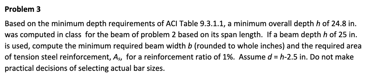 Problem 3
Based on the minimum depth requirements of ACI Table 9.3.1.1, a minimum overall depth h of 24.8 in.
was computed in class for the beam of problem 2 based on its span length. If a beam depth h of 25 in.
is used, compute the minimum required beam width b (rounded to whole inches) and the required area
of tension steel reinforcement, As, for a reinforcement ratio of 1%. Assume d = h-2.5 in. Do not make
practical decisions of selecting actual bar sizes.
