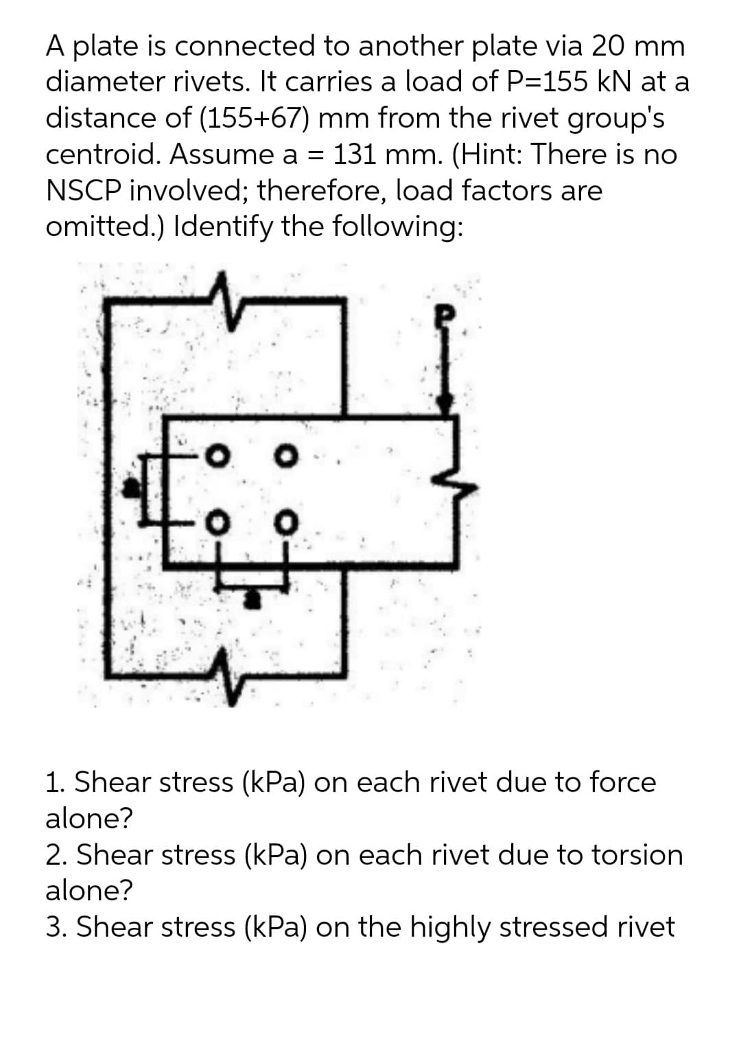 A plate is connected to another plate via 20 mm
diameter rivets. It carries a load of P=155 kN at a
distance of (155+67) mm from the rivet group's
centroid. Assume a = 131 mm. (Hint: There is no
NSCP involved; therefore, load factors are
omitted.) Identify the following:
1. Shear stress (kPa) on each rivet due to force
alone?
2. Shear stress (kPa) on each rivet due to torsion
alone?
3. Shear stress (kPa) on the highly stressed rivet
