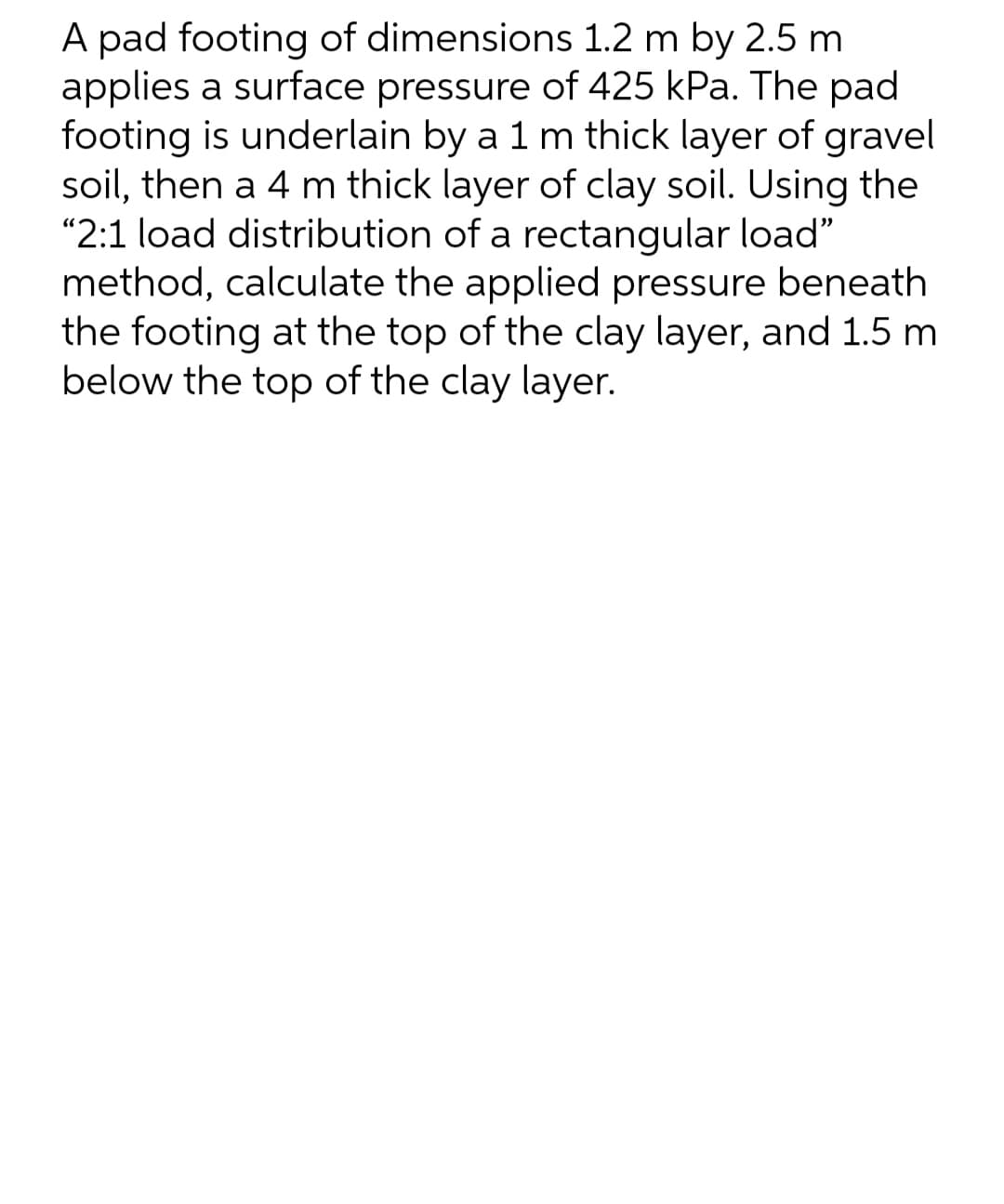A pad footing of dimensions 1.2 m by 2.5 m.
applies a surface pressure of 425 kPa. The pad
footing is underlain by a 1 m thick layer of gravel
soil, then a 4 m thick layer of clay soil. Using the
"2:1 load distribution of a rectangular load"
method, calculate the applied pressure beneath
the footing at the top of the clay layer, and 1.5 m
below the top of the clay layer.