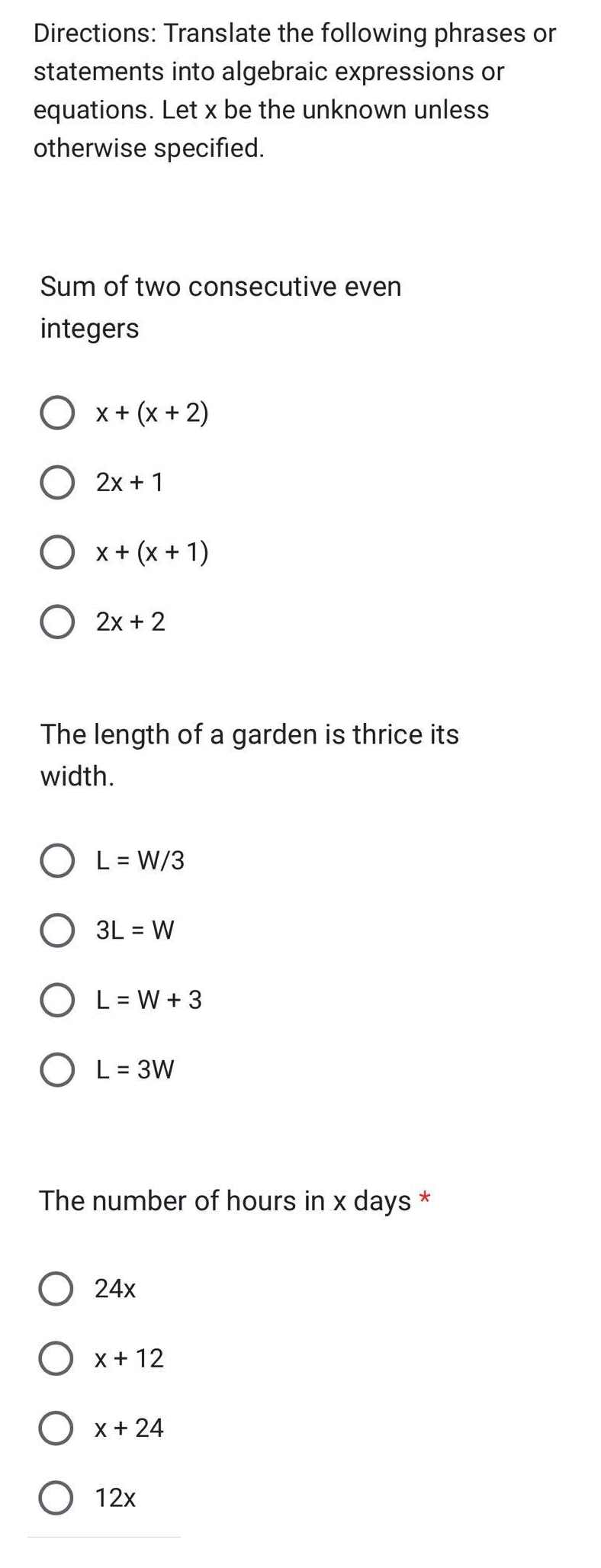 Directions: Translate the following phrases or
statements into algebraic expressions or
equations. Let x be the unknown unless
otherwise specified.
Sum of two consecutive even
integers
X + (x + 2)
O 2x + 1
O x + (x + 1)
O 2x + 2
The length of a garden is thrice its
width.
OL= W/3
O 3L = W
O L=W + 3
O L = 3W
The number of hours in x days
O 24x
O x + 12
O x + 24
O 12x