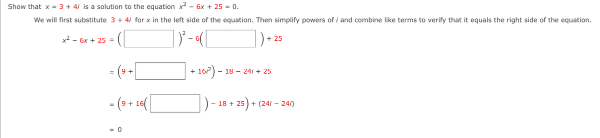 Show that x = 3 + 4i is a solution to the equation x2 – 6x + 25 = 0.
We will first substitute 3 + 4i for x in the left side of the equation. Then simplify powers of i and combine like terms to verify that it equals the right side of the equation.
x² – 6x + 25 =
+ 25
- (» -|
|+ 107) - 18 - 20 - 25
- 18 - 24i + 25
- (9 + 10
18 + 25) + (24i – 24i)
= 0
