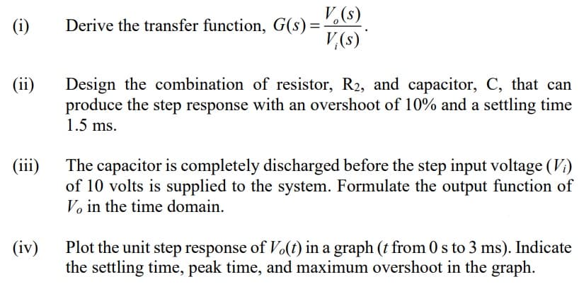 V,(s)
(i)
Derive the transfer function, G(s) =
V,(s)
(ii)
Design the combination of resistor, R2, and capacitor, C, that can
produce the step response with an overshoot of 10% and a settling time
1.5 ms.
(iii)
The capacitor is completely discharged before the step input voltage (V:)
of 10 volts is supplied to the system. Formulate the output function of
Vo in the time domain.
Plot the unit step response of Vo(t) in a graph (t from 0 s to 3 ms). Indicate
the settling time, peak time, and maximum overshoot in the graph.
(iv)
