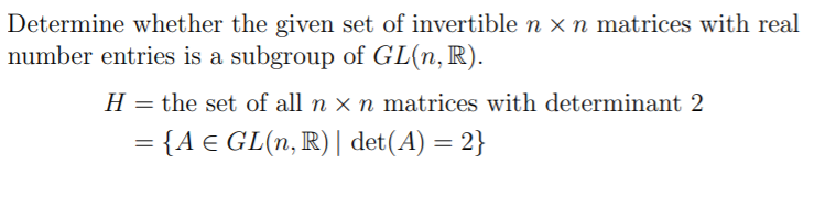 Determine whether the given set of invertible n x n matrices with real
number entries is a subgroup of GL(n, R).
H = the set of all n × n matrices with determinant 2
= {A € GL(n, R) | det(A) = 2}
