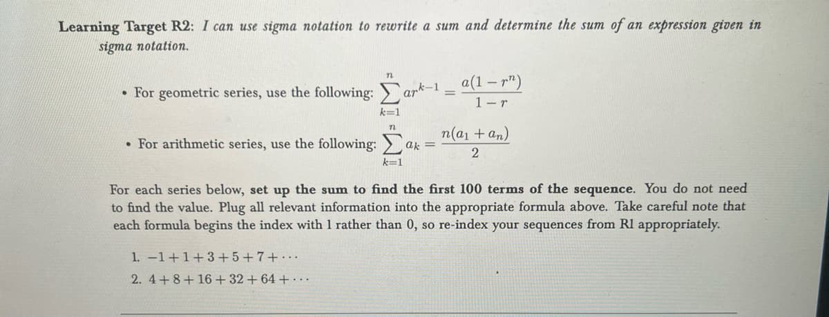 Learning Target R2: I can use sigma notation to rewrite a sum and determine the sum of an expression given in
sigma notation.
n
• For geometric series, use the following: ark-1 = a(1 – r”)
1-r
k=1
1. -1+1+3+5+7+..
2. 4+8+16 + 32 +64 +...
n
• For arithmetic series, use the following: ak
k=1
n(a₁ + an)
2
For each series below, set up the sum to find the first 100 terms of the sequence. You do not need
to find the value. Plug all relevant information into the appropriate formula above. Take careful note that
each formula begins the index with 1 rather than 0, so re-index your sequences from Rl appropriately.