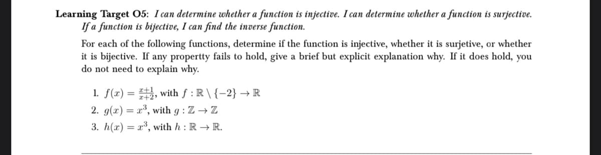 Learning Target 05: I can determine whether a function is injective. I can determine whether a function is surjective.
If a function is bijective, I can find the inverse function.
For each of the following functions, determine if the function is injective, whether it is surjetive, or whether
it is bijective. If any propertty fails to hold, give a brief but explicit explanation why. If it does hold, you
do not need to explain why.
1. f(x) =
1, with f: R \ {-2} → R
2. g(x)= x³, with g: Z → Z
3. h(x) = x³, with h: R → R.