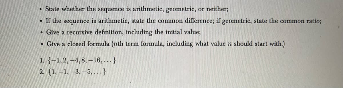 • State whether the sequence is arithmetic, geometric, or neither;
If the sequence is arithmetic, state the common difference; if geometric, state the common ratio;
. Give a recursive definition, including the initial value;
Give a closed formula (nth term formula, including what value n should start with.)
●
1. {-1, 2, -4,8, -16,... }
2. {1,-1, -3, -5,... }