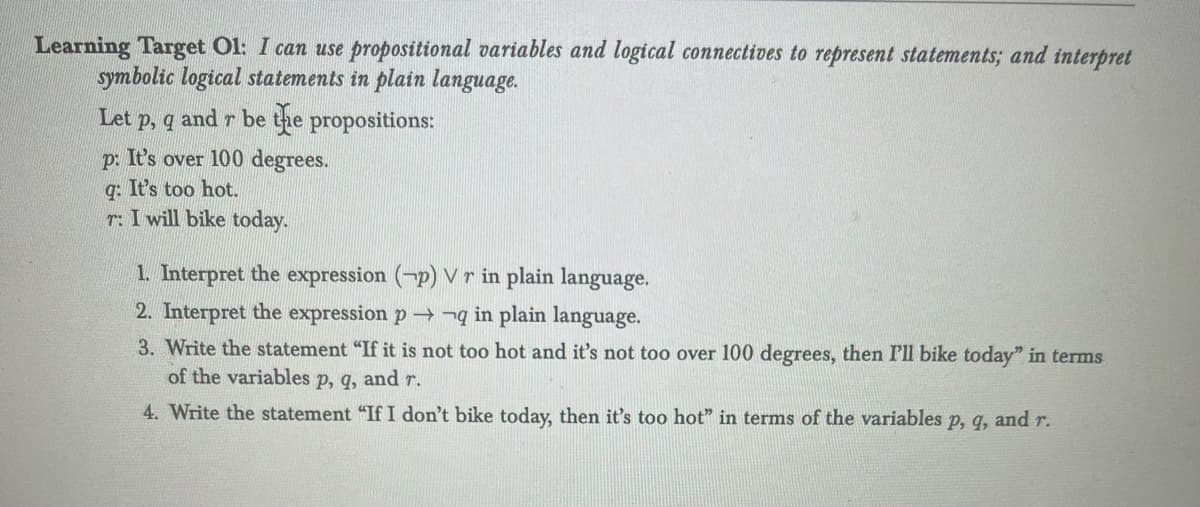 Learning Target Ol: I can use propositional variables and logical connectives to represent statements; and interpret
symbolic logical statements in plain language.
Let p, q and r be the propositions:
p: It's over 100 degrees.
q: It's too hot.
r: I will bike today.
1. Interpret the expression (-p) Vr in plain language.
2. Interpret the expression p q in plain language.
3. Write the statement "If it is not too hot and it's not too over 100 degrees, then I'll bike today" in terms
of the variables p, q, and r.
4. Write the statement "If I don't bike today, then it's too hot" in terms of the variables p, q, and r.