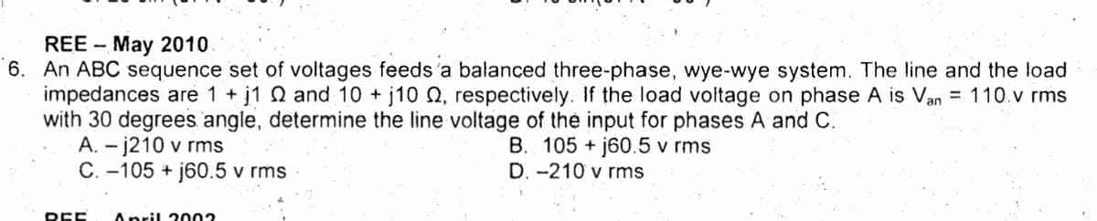 REE - May 2010
6. An ABC sequence set of voltages feeds'a balanced three-phase, wye-wye system. The line and the load
j1 N and 10 + j10 0, respectively. If the load voltage on phase A is Van
impedances are 1 +
with 30 degrees angle, determine the line voltage of the input for phases A and C.
A. - j210 v rms
C. -105 + j60.5 v rms
= 110.v rms
B. 105 + j60.5 v rms
D. -210 v rms
REE
April 2002
