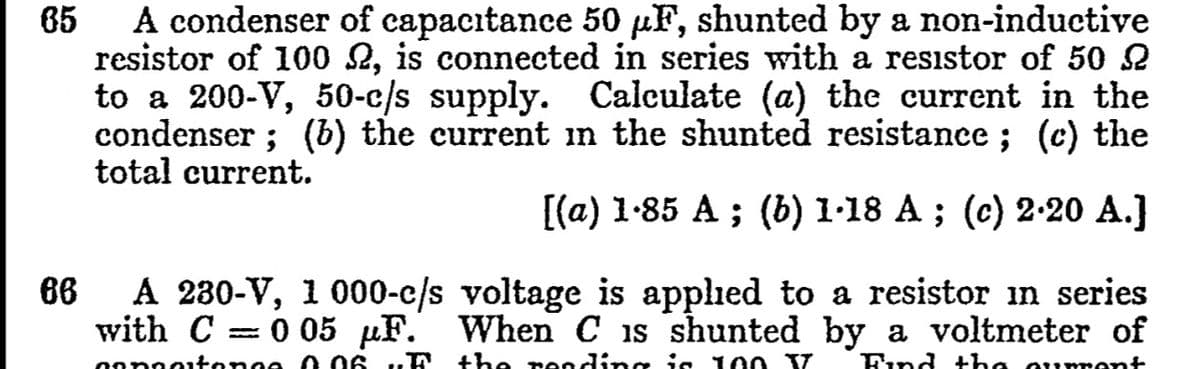 A condenser of capacıtance 50 µF, shunted by a non-inductive
resistor of 100 2, is connected in series with a resistor of 50 2
to a 200-V, 50-c/s supply. Calculate (a) the current in the
condenser ; (b) the current in the shunted resistance ; (c) the
total current.
65
[(a) 1-85 A ; (b) 1·18 A ; (c) 2-20 A.]
A 230-V, 1 000-c/s voltage is applied to a resistor in series
with C
86
0 05 µF. When C is shunted by a voltmeter of
Oonnotonoe 0 06 uF
the reeding is 100 TT
Find +he oumrent
